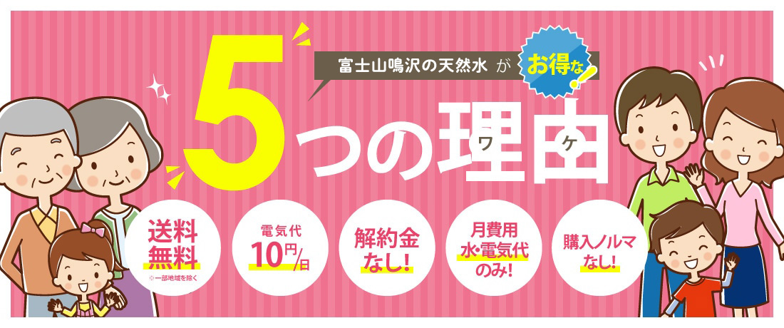 「富士山鳴沢の天然水」がお得な5つの理由 送料無料※一部地域を除く 電気代10円/日 解約金なし! 月費用水・電気代のみ! 購入ノルマなし!