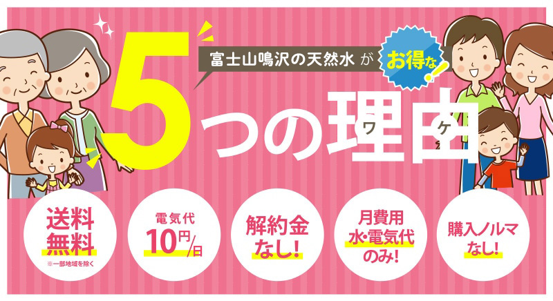「富士山鳴沢の天然水」がお得な5つの理由 送料無料※一部地域を除く 電気代10円/日 解約金なし! 月費用水・電気代のみ! 購入ノルマなし!